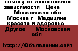 помогу от алкогольной зависимости › Цена ­ 500 - Московская обл., Москва г. Медицина, красота и здоровье » Другое   . Московская обл.